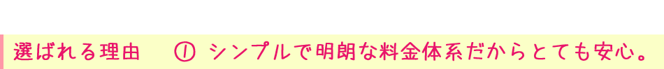 選ばれる理由① シンプルで明朗な料金体系だからとても安心。