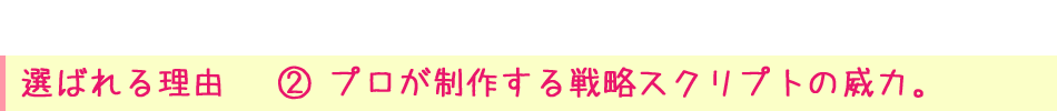 選ばれる理由② プロが制作する戦略スクリプトの威力。