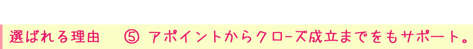 選ばれる理由⑤ アポイントからクロ-ズ成立までをもサポート。