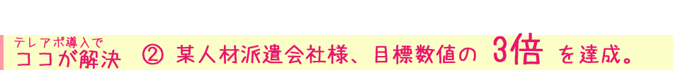  テレアポ導入で ココが解決② 某人材派遣会社様、目標数値の 3倍 を達成。