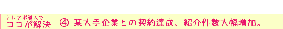  テレアポ導入で ココが解決④ 某大手企業との契約達成、紹介件数大幅増加。