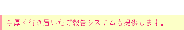 手厚く行き届いたご報告システムも提供します。